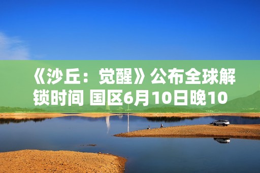 《沙丘：觉醒》公布全球解锁时间 国区6月10日晚10点上线