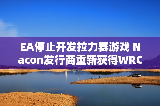 EA停止开发拉力赛游戏 Nacon发行商重新获得WRC版权