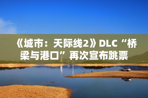 《城市：天际线2》DLC“桥梁与港口”再次宣布跳票