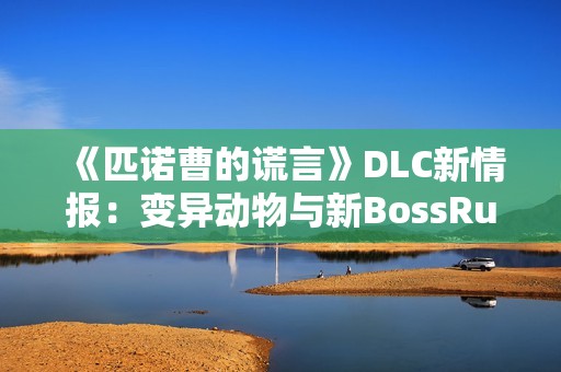 《匹诺曹的谎言》DLC新情报：变异动物与新BossRush