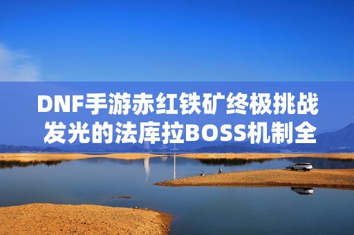 DNF手游赤红铁矿终极挑战 发光的法库拉BOSS机制全揭秘