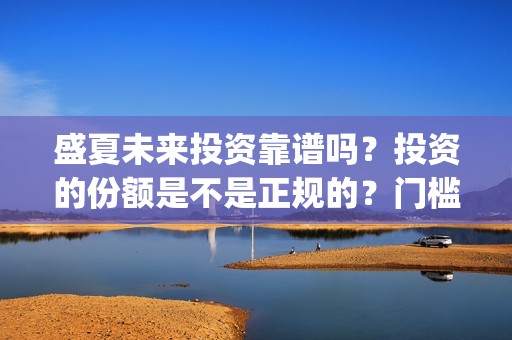 盛夏未来投资靠谱吗？投资的份额是不是正规的？门槛是多少？(盛夏未 来)