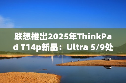 联想推出2025年ThinkPad T14p新品：Ultra 5/9处理器