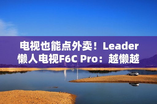 电视也能点外卖！Leader懒人电视F6C Pro：越懒越有创造力