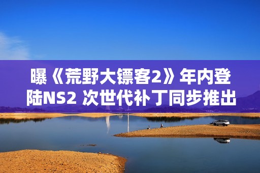 曝《荒野大镖客2》年内登陆NS2 次世代补丁同步推出