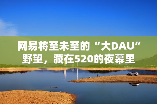 网易将至未至的“大DAU”野望，藏在520的夜幕里