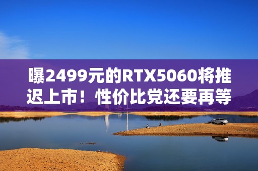 曝2499元的RTX5060将推迟上市！性价比党还要再等等