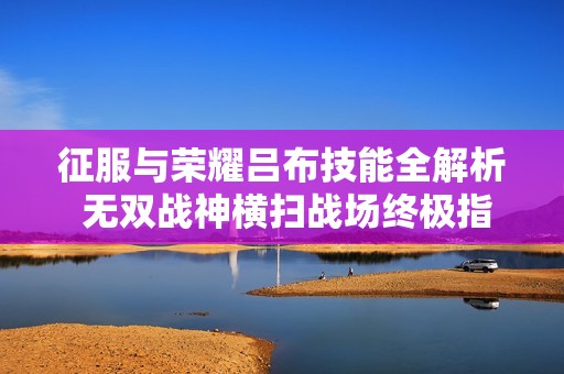 征服与荣耀吕布技能全解析 无双战神横扫战场终极指南