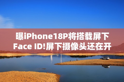 曝iPhone18P将搭载屏下Face ID!屏下摄像头还在开发中