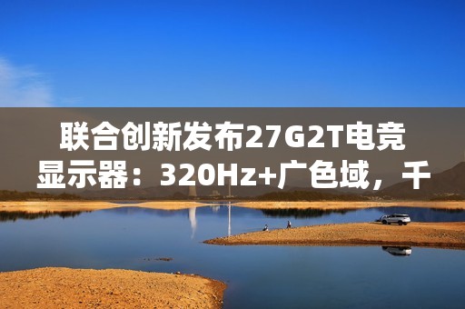 联合创新发布27G2T电竞显示器：320Hz+广色域，千元档颠覆高端市场