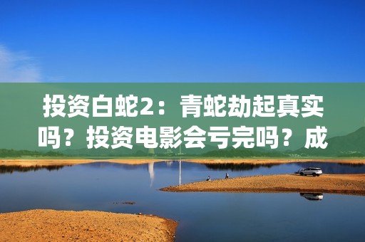 投资白蛇2：青蛇劫起真实吗？投资电影会亏完吗？成本有何保障？(白蛇2投资项目书)