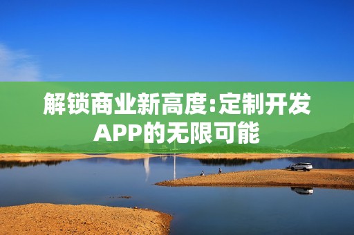 解锁商业新高度:定制开发APP的无限可能