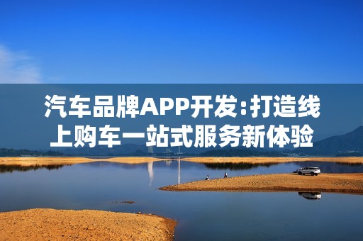 汽车品牌APP开发:打造线上购车一站式服务新体验