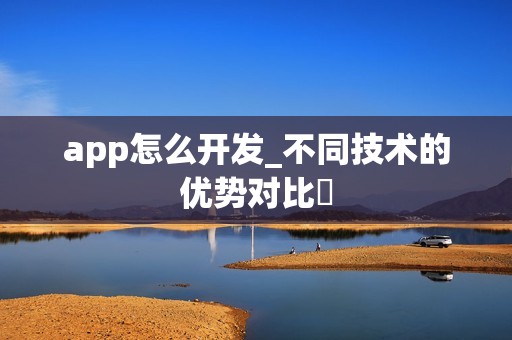 app怎么开发_不同技术的优势对比‌