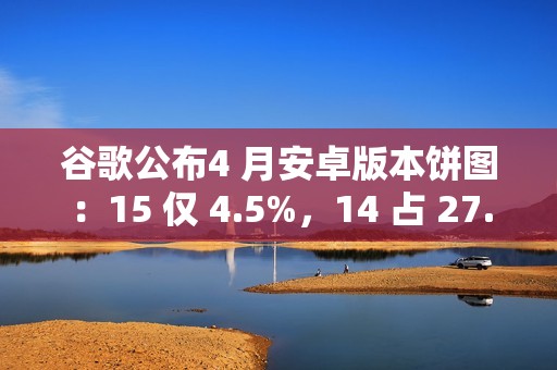 谷歌公布4 月安卓版本饼图：15 仅 4.5%，14 占 27.4% 唱主角