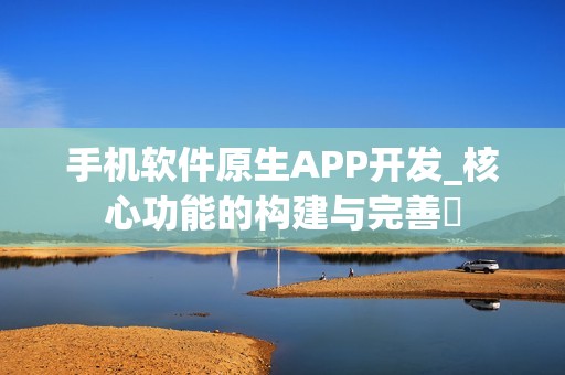 手机软件原生APP开发_核心功能的构建与完善‌