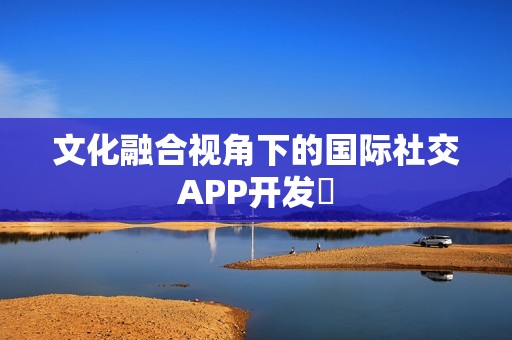 文化融合视角下的国际社交APP开发‌