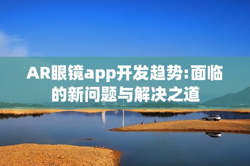 AR眼镜app开发趋势:面临的新问题与解决之道