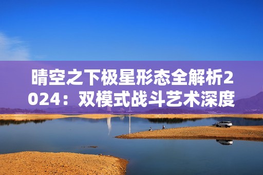晴空之下极星形态全解析2024：双模式战斗艺术深度教学