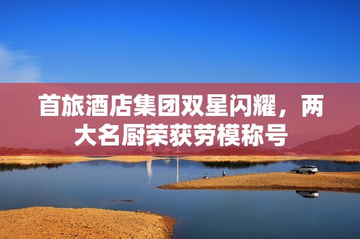 首旅酒店集团双星闪耀，两大名厨荣获劳模称号