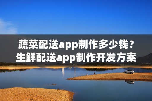 蔬菜配送app制作多少钱？生鲜配送app制作开发方案