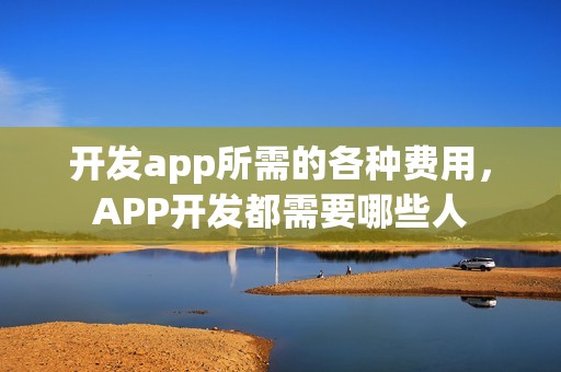 开发app所需的各种费用，APP开发都需要哪些人