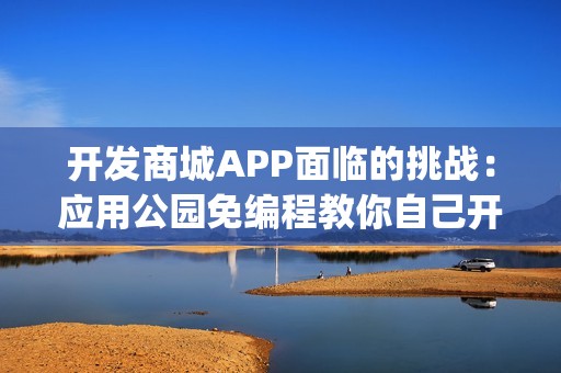 开发商城APP面临的挑战：应用公园免编程教你自己开发商城App，成本节省90%