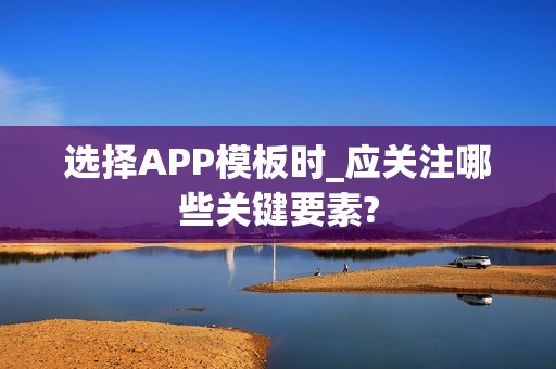 选择APP模板时_应关注哪些关键要素?