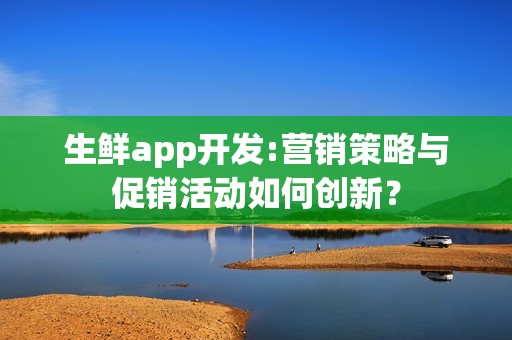 生鲜app开发:营销策略与促销活动如何创新？