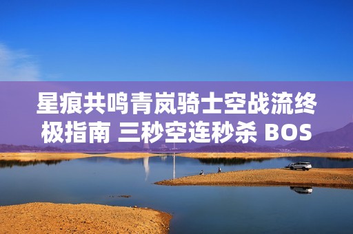 星痕共鸣青岚骑士空战流终极指南 三秒空连秒杀 BOSS