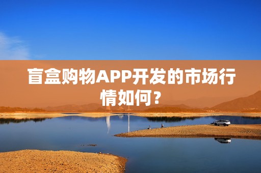 盲盒购物APP开发的市场行情如何？