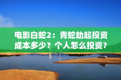 电影白蛇2：青蛇劫起投资成本多少？个人怎么投资？能赚钱吗？(白蛇2青蛇在线枪版)