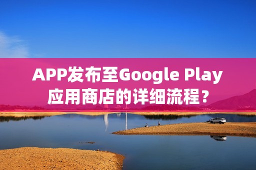 APP发布至Google Play应用商店的详细流程？