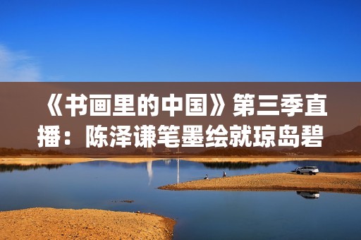 《书画里的中国》第三季直播：陈泽谦笔墨绘就琼岛碧波(书画里的中国第一季2021)