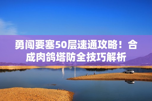 勇闯要塞50层速通攻略！合成肉鸽塔防全技巧解析