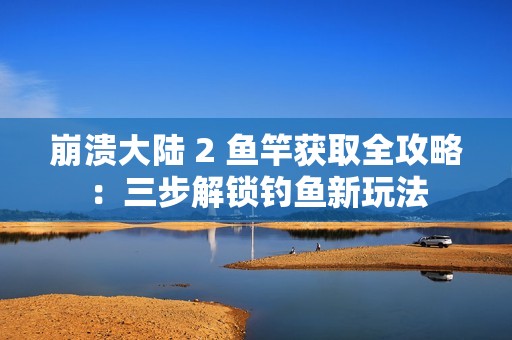 崩溃大陆 2 鱼竿获取全攻略：三步解锁钓鱼新玩法