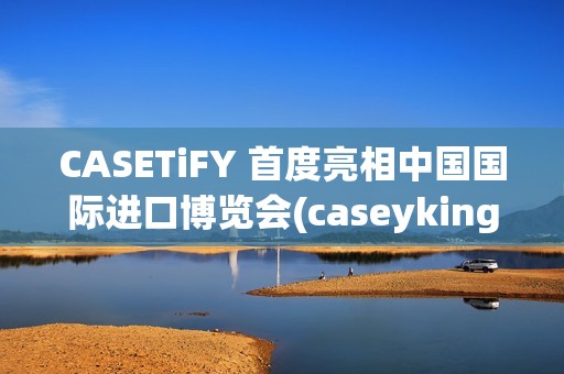 CASETiFY 首度亮相中国国际进口博览会(caseyking)