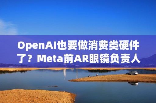 OpenAI也要做消费类硬件了？Meta前AR眼镜负责人加盟