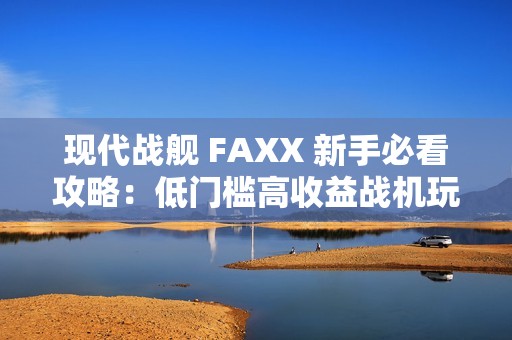 现代战舰 FAXX 新手必看攻略：低门槛高收益战机玩法解析