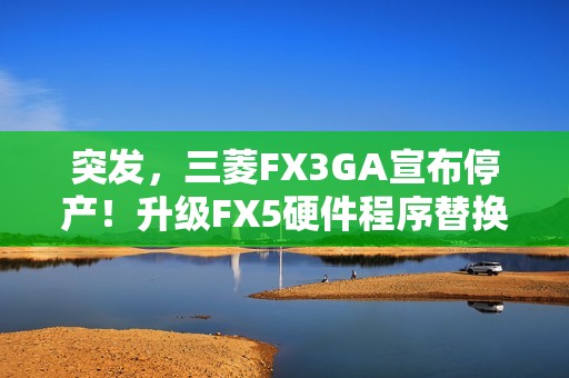 突发，三菱FX3GA宣布停产！升级FX5硬件程序替换指南