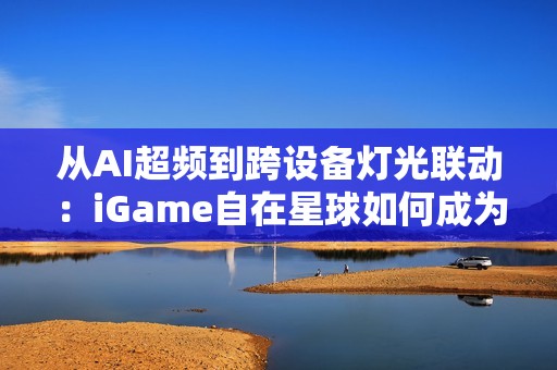 从AI超频到跨设备灯光联动：iGame自在星球如何成为玩家终极控制中枢