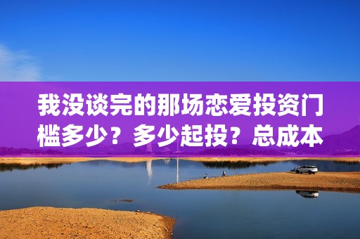 我没谈完的那场恋爱投资门槛多少？多少起投？总成本多少？(我没谈完的那场恋爱台词)