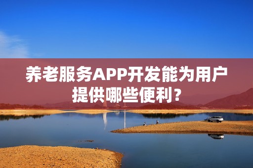 养老服务APP开发能为用户提供哪些便利？