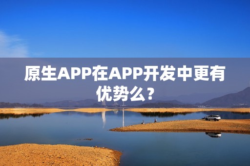 原生APP在APP开发中更有优势么？