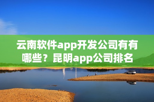 云南软件app开发公司有有哪些？昆明app公司排名