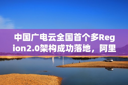 中国广电云全国首个多Region2.0架构成功落地，阿里云提供技术支持