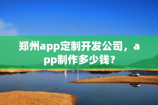 郑州app定制开发公司，app制作多少钱？