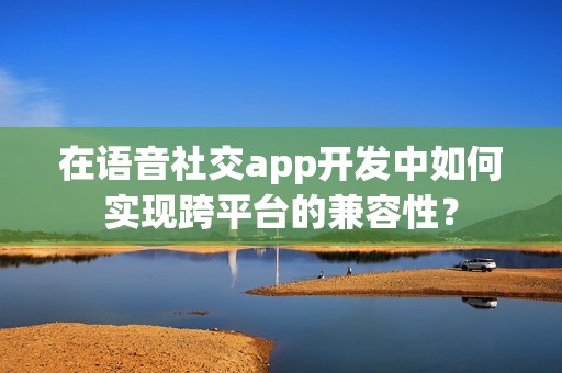 在语音社交app开发中如何实现跨平台的兼容性？