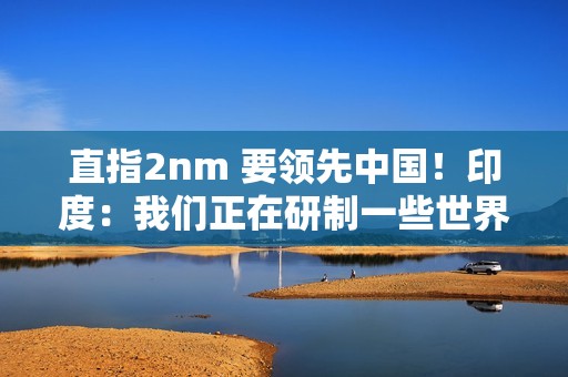 直指2nm 要领先中国！印度：我们正在研制一些世界上最先进的芯片