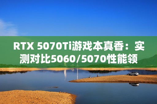 RTX 5070Ti游戏本真香：实测对比5060/5070性能领先太多